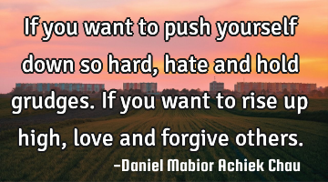 If you want to push yourself down so hard, hate and hold grudges. If you want to rise up high, love