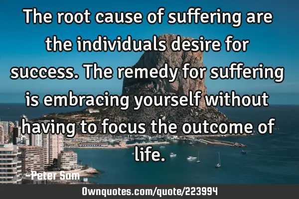 The root cause of suffering are the individuals desire for success. The remedy for suffering is