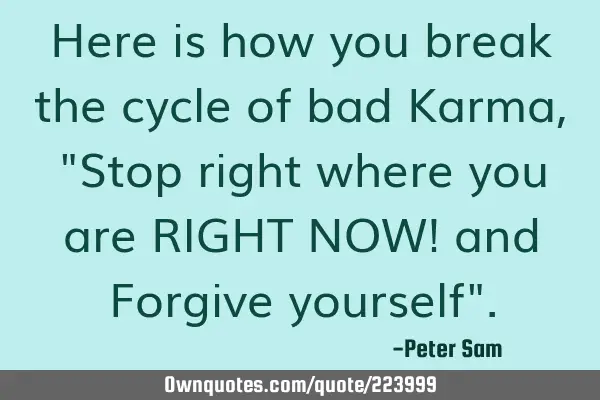 Here is how you break the cycle of bad Karma, "Stop right where you are RIGHT NOW! and Forgive