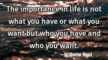 The importance in life is not what you have or what you want but who you have and who you want.