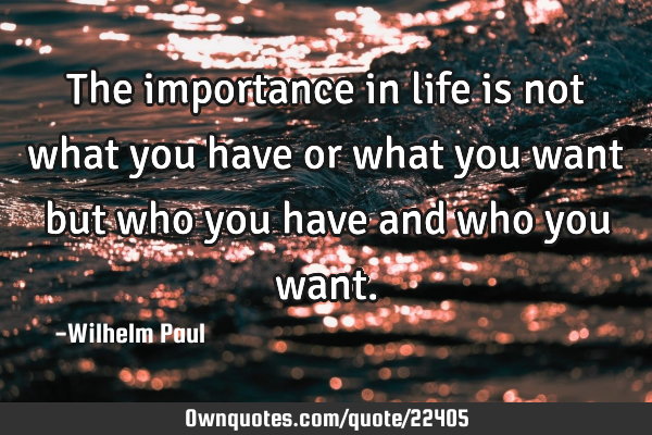 The importance in life is not what you have or what you want but who you have and who you
