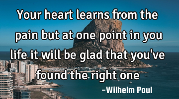Your heart learns from the pain but at one point in you life it will be glad that you