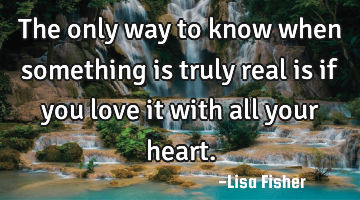The only way to know when something is truly real is if you love it with all your heart.