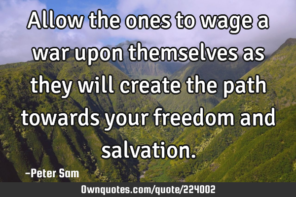 Allow the ones to wage a war upon themselves as they will create the path towards your freedom and