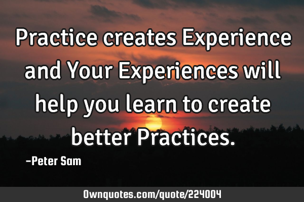 Practice creates Experience and Your Experiences will help you learn to create better P