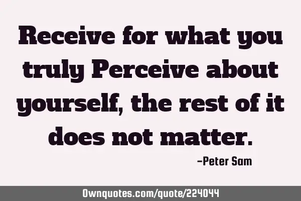 Receive for what you truly Perceive about yourself, the rest of it does not