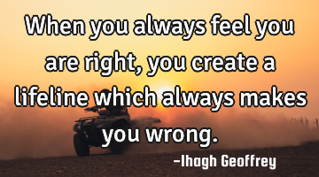 When you always feel you are right, you create a lifeline which always makes you wrong.