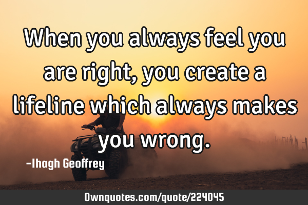When you always feel you are right, you create a lifeline which always makes you