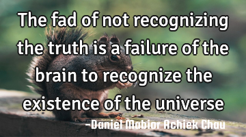 The fad of not recognizing the truth is a failure of the brain to recognize the existence of the
