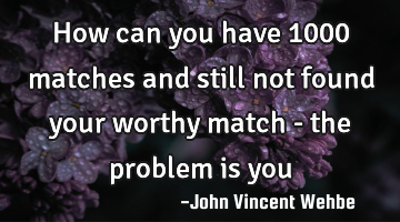 How can you have 1000 matches and still not found your worthy match - the problem is you