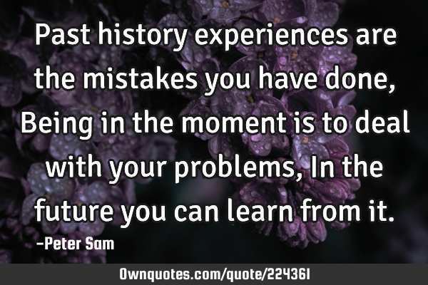 Past history experiences are the mistakes you have done, Being in the moment is to deal with your