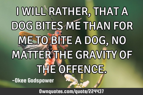 I WILL RATHER, THAT A DOG BITES ME THAN FOR ME TO BITE A DOG, NO MATTER THE GRAVITY OF THE OFFENCE