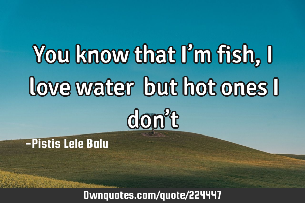 You know that I’m fish, I love water… but hot ones I don’