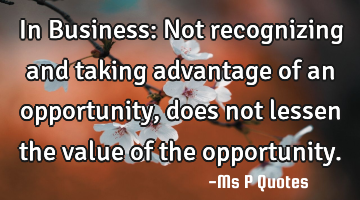 In Business: Not recognizing and taking advantage of an opportunity, 
does not lessen the value of