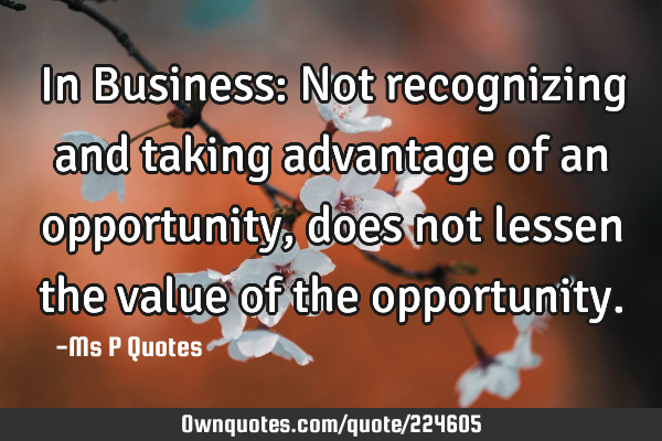 In Business: Not recognizing and taking advantage of an opportunity, 
does not lessen the value of