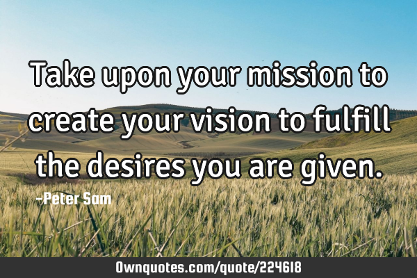 Take upon your mission to create your vision to fulfill the desires you are