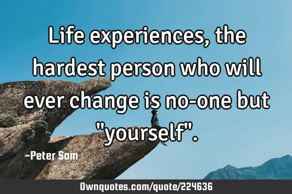 Life experiences, the hardest person who will ever change is no-one but "yourself"