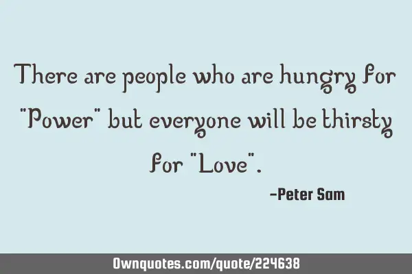 There are people who are hungry for "Power" but everyone will be thirsty for "Love"