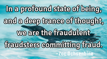 In a profound state of being, and a deep trance of thought, we are the fraudulent fraudsters