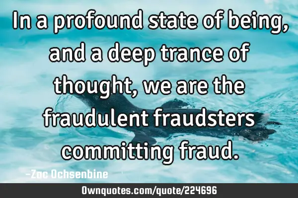 In a profound state of being, and a deep trance of thought, we are the fraudulent fraudsters