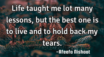 Life taught me lot many lessons, but the best one is to live and to hold back my tears.