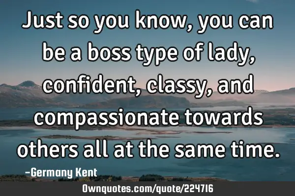 Just so you know, you can be a boss type of lady, confident, classy, and compassionate towards