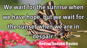 We wait for the sunrise when we have hope, but we wait for the sunset when we are in despair.