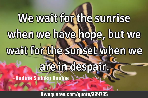 We wait for the sunrise when we have hope, but we wait for the sunset when we are in