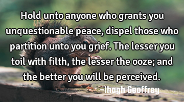 Hold unto anyone who grants you unquestionable peace, dispel those who partition unto you grief. T