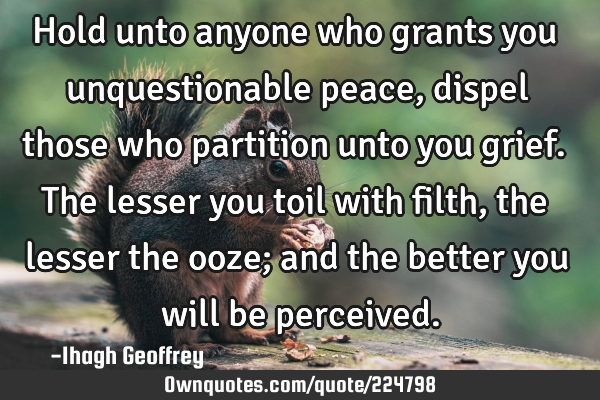 Hold unto anyone who grants you unquestionable peace, dispel those who partition unto you grief. T