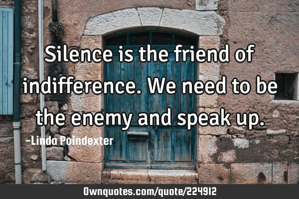 Silence is the friend of indifference. We need to be the enemy and speak