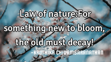 Law of nature:For something new to bloom,the old must decay!