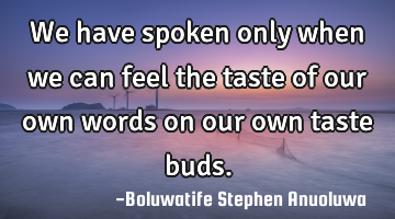 We have spoken only when we can feel the taste of our own words on our own taste buds.