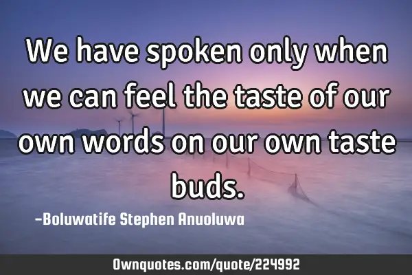 We have spoken only when we can feel the taste of our own words on our own taste