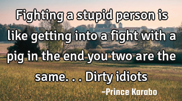 Fighting a stupid person is like getting into a fight with a pig in the end you two are the same...D