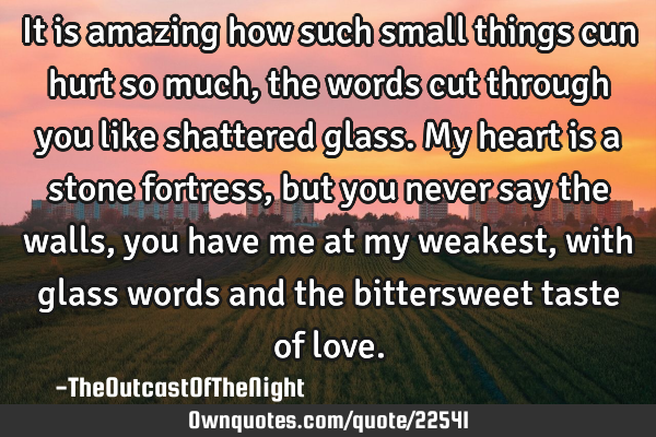 It is amazing how such small things cun hurt so much, the words cut through you like shattered