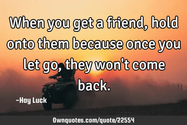 When you get a friend, hold onto them because once you let go, they won