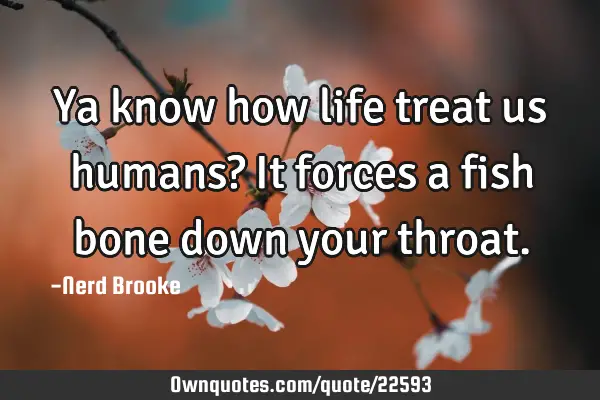 Ya know how life treat us humans? It forces a fish bone down your