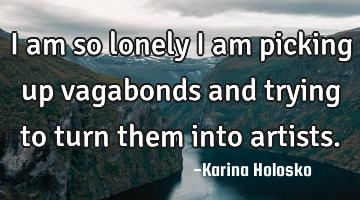 I am so lonely I am picking up vagabonds and trying to turn them into artists.