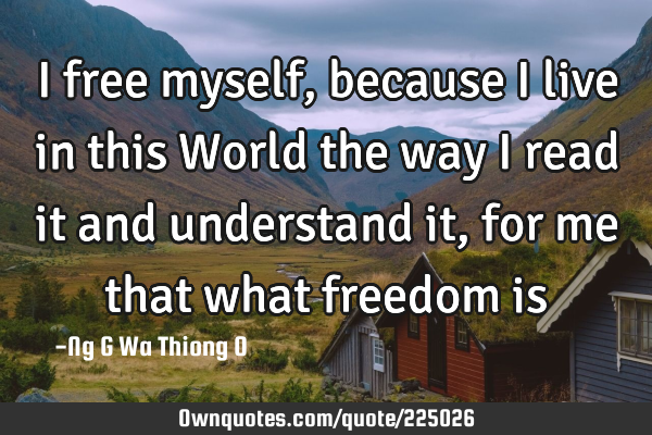 I free myself, because I live in this World the way I read it and understand it, for me that what