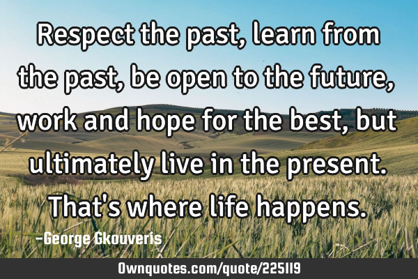 Respect the past, learn from the past, be open to the future, work and hope for the best, but