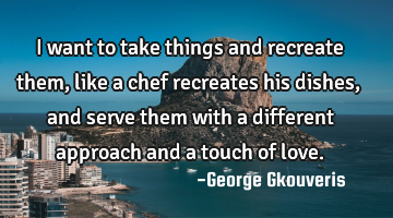 I want to take things and recreate them, like a chef recreates his dishes, and serve them with a