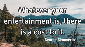 Whatever your entertainment is, there is a cost to it.