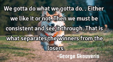 We gotta do what we gotta do..either we like it or not. Then we must be consistent and see it