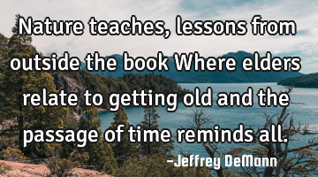 Nature teaches,
lessons from outside the book
 Where elders relate to getting old
and the