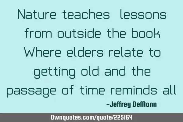 Nature teaches,
lessons from outside the book
 Where elders relate to getting old
and the
