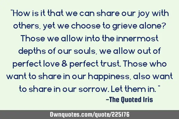 "How is it that we can share our joy with others, yet we choose to grieve alone? Those we allow