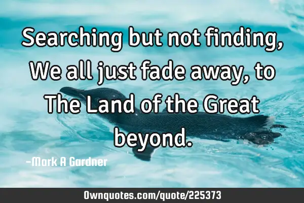 Searching but not finding, We all just fade away, to The Land of the Great
