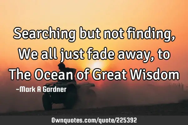 Searching but not finding, We all just fade away, to The Ocean of Great W