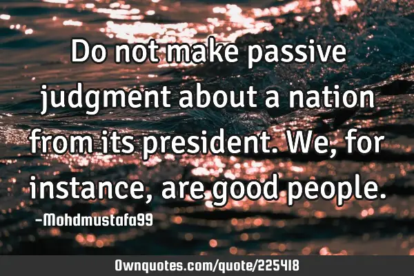 Do not make passive judgment about a nation from its president. We, for instance, are good